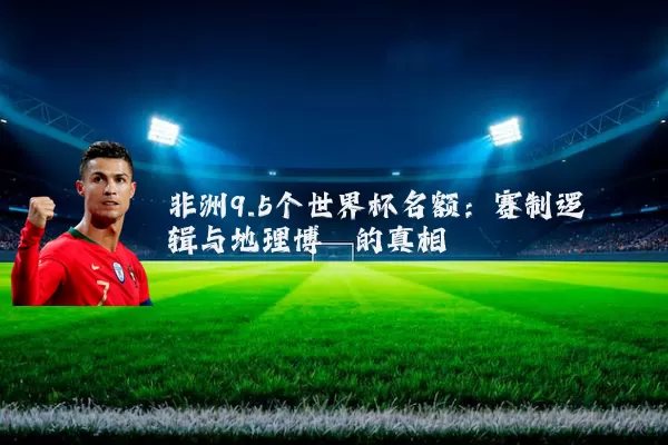 非洲9.5个世界杯名额：赛制逻辑与地理博弈的真相
