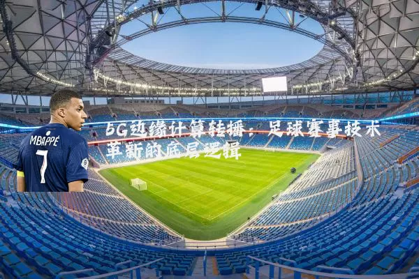 5G边缘计算转播:足球赛事技术革新的底层逻辑