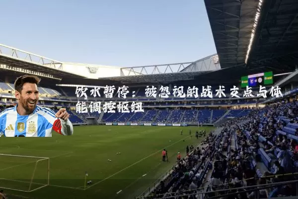 饮水暂停:被忽视的战术支点与体能调控枢纽
